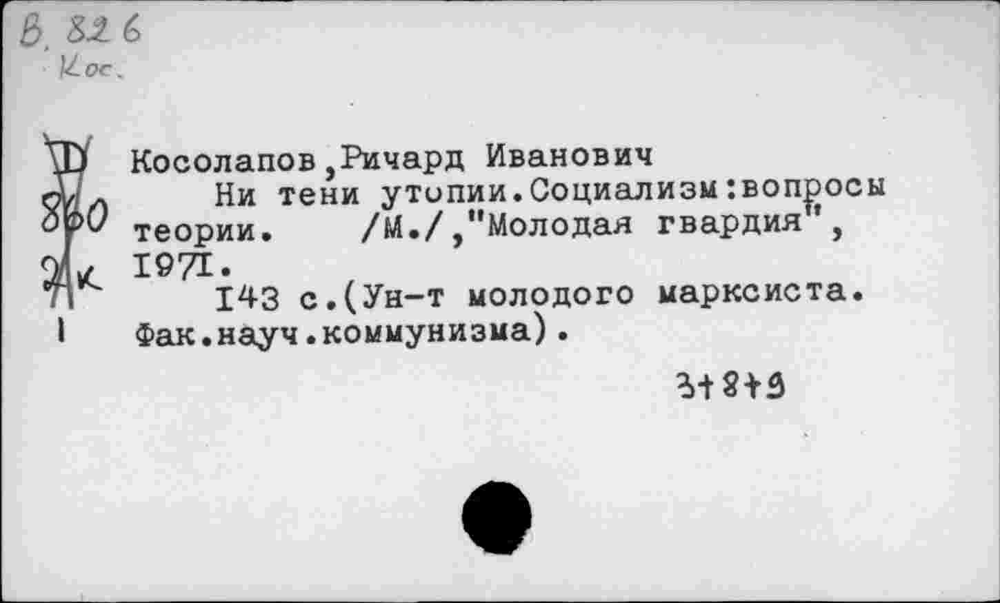 ﻿е>, £2 6 1^0с.
о
Косолапов,Ричард Иванович
Ни тени утопии.Социализм:вопросы теории. /М./,"Молодая гвардия1’, 1971.
143 с.(Ун-т молодого марксиста. Фак.науч.коммунизма).
